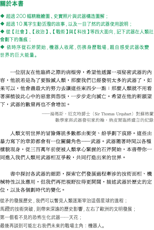 關於本書 ◆ 超過200幅精緻繪圖、史實照片與武器構造圖解； ◆ 超過10萬字生動活潑的故事，以及一目了然的武器使用說明； ◆ 從【社會】、【政治】、【戰術】與【科技】等四大面向，記下武器在人類社會劃下的傷痕； ◆ 依時序從石斧開始，機器人收尾，彷彿身歷戰場，親自感受武器改變世界的巨大能量。 一位朋友在他臨終之際的病榻旁，希望他透露一項秘密武器的內容，他說若是為了要毀滅人類，那麼我們已經發明太多的武器了，如果可以，他會盡最大的努力去讓這些東西少一點；那麼人類就不用看著深植彼此心中的惡意與怨恨，一步步走向滅亡。希望在他的新願望下，武器的數量再也不會增加。 ──湯瑪斯‧厄克特爵士（Sir Thomas Urquhart）對蘇格蘭 數學家與武器發明家約翰‧納皮爾臨終遺言的紀錄 人類文明世界的冒險傳說多數都由衝突、紛爭劃下痕跡。這些由暴力寫下的章節都會有一位關鍵角色──武器。武器隨著時間以各種樣貌現身，從三百萬年前便被人類掌心緊握的石斧開始，本書帶你一同進入我們人類用武器相互爭殺，共同打造出來的世界。 書中探討各武器的細節，探索它們發展過程牽涉的技術面相、機械特性以及應用，但我們再把視野拉得更開闊，描述武器於歷史的定位，以及各個劃時代的變化。 從矛的發展歷史，我們可以瞥見人類逐漸宰治這個星球的進程； 馬蹬的技術突破，則帶來深遠的歷史影響，左右了歐洲的文明發展； 第一個看不見的恐怖生化武器──天花； 最後再談到可能左右我們未來的戰場主角：機器人。